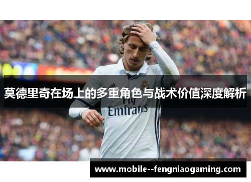 莫德里奇在场上的多重角色与战术价值深度解析