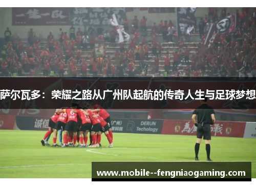 萨尔瓦多：荣耀之路从广州队起航的传奇人生与足球梦想