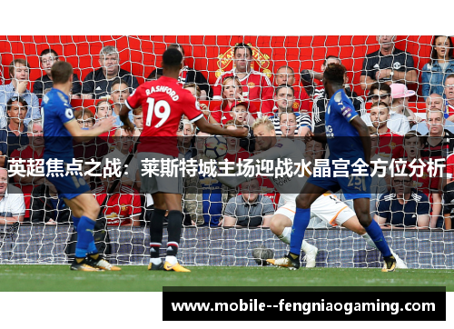 英超焦点之战：莱斯特城主场迎战水晶宫全方位分析