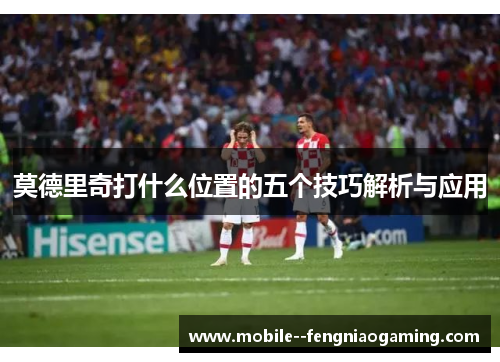 莫德里奇打什么位置的五个技巧解析与应用 莫德里奇打什么位置的五个技巧解析与应用