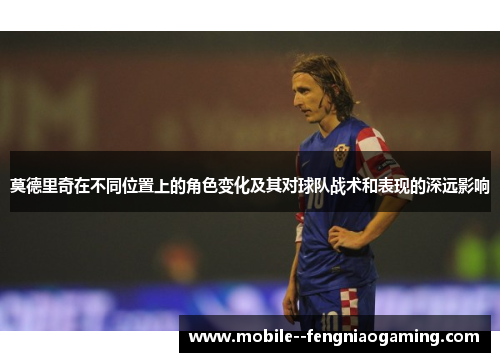 莫德里奇在不同位置上的角色变化及其对球队战术和表现的深远影响 莫德里奇在不同位置上的角色变化及其对球队战术和表现的深远影响