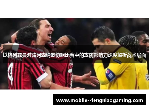 以格列兹曼对阵阿森纳欧协联比赛中的攻防影响力深度解析战术层面