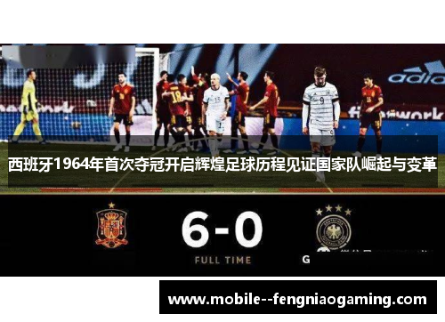 西班牙1964年首次夺冠开启辉煌足球历程见证国家队崛起与变革