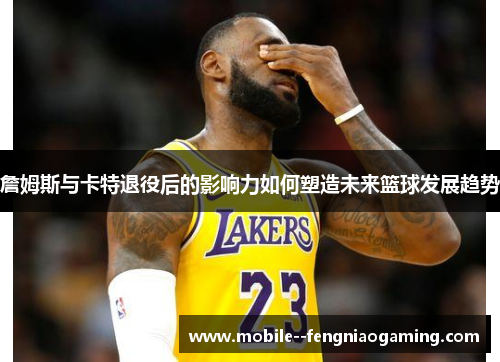 詹姆斯与卡特退役后的影响力如何塑造未来篮球发展趋势