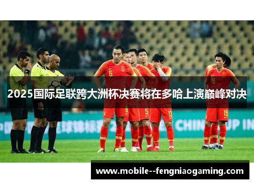2025国际足联跨大洲杯决赛将在多哈上演巅峰对决