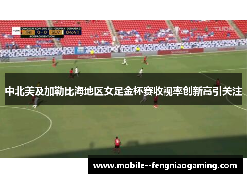 中北美及加勒比海地区女足金杯赛收视率创新高引关注