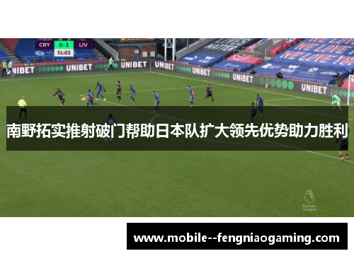 南野拓实推射破门帮助日本队扩大领先优势助力胜利