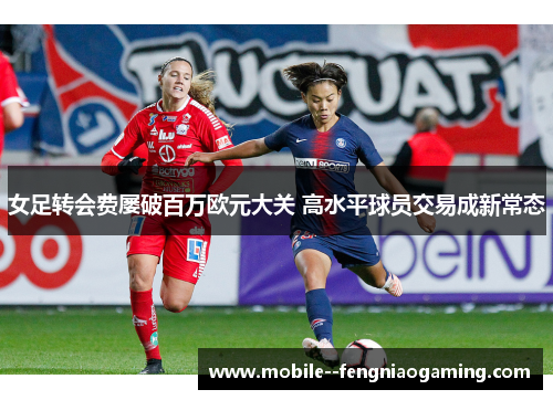 女足转会费屡破百万欧元大关 高水平球员交易成新常态 女足转会费屡破百万欧元大关 高水平球员交易成新常态
