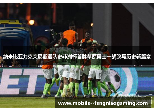 纳米比亚力克突尼斯迎队史非洲杯首胜草原勇士一战改写历史新篇章