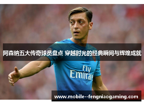 阿森纳五大传奇球员盘点 穿越时光的经典瞬间与辉煌成就
