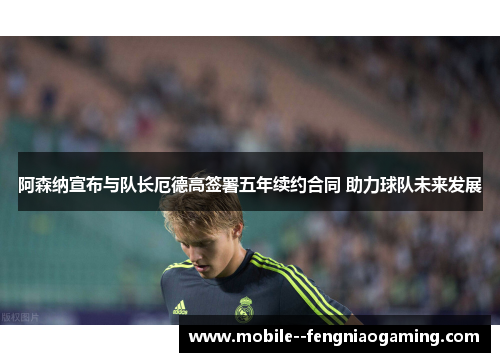 阿森纳宣布与队长厄德高签署五年续约合同 助力球队未来发展