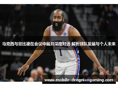 马克西与恩比德在会议中展开深度对话 解析球队发展与个人未来