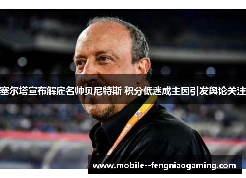塞尔塔宣布解雇名帅贝尼特斯 积分低迷成主因引发舆论关注 塞尔塔宣布解雇名帅贝尼特斯 积分低迷成主因引发舆论关注