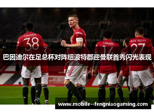 巴因迪尔在足总杯对阵纽波特郡迎曼联首秀闪光表现