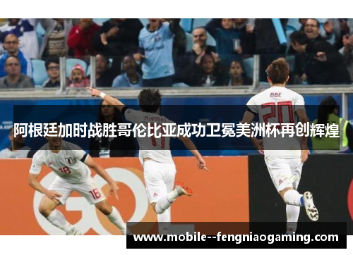 阿根廷加时战胜哥伦比亚成功卫冕美洲杯再创辉煌