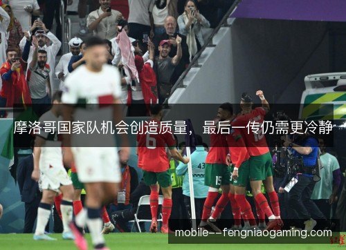 摩洛哥国家队机会创造质量,最后一传仍需更冷静 摩洛哥国家队机会创造质量,最后一传仍需更冷静